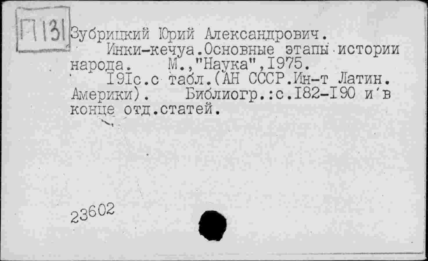 ﻿і ( ІЬІ Зубрицкий ІОрий Александрович.
- ■ Инки-кечуа.Основные этапы ■истории народа.	М., ’’Наука”, 1975.
■ Л 191с.с табл.(АН СССР.Ин-т Латин. Америки). Библиогр.: с.І82-І90 и'в конце отд.статей.